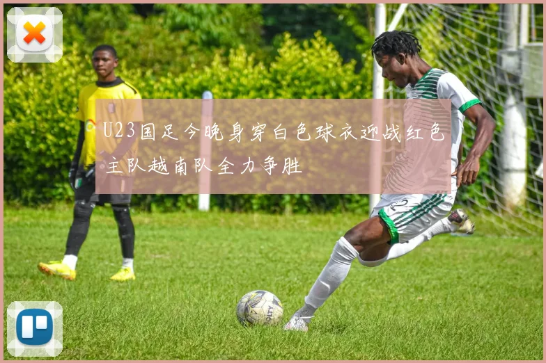 U23国足今晚身穿白色球衣迎战红色主队越南队全力争胜
