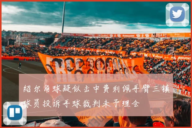 绍尔角球疑似击中费利佩手臂三镇球员投诉手球裁判未予理会