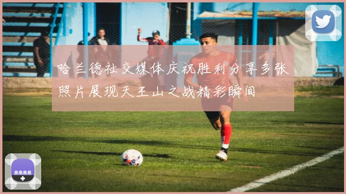哈兰德社交媒体庆祝胜利分享多张照片展现天王山之战精彩瞬间