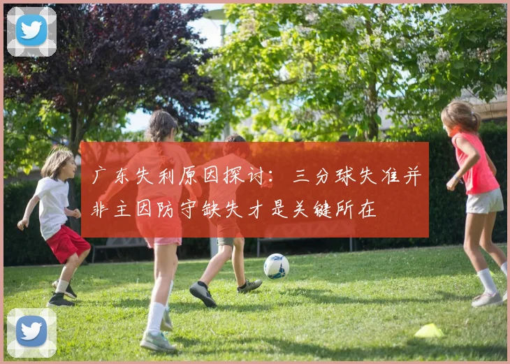 广东失利原因探讨：三分球失准并非主因防守缺失才是关键所在
