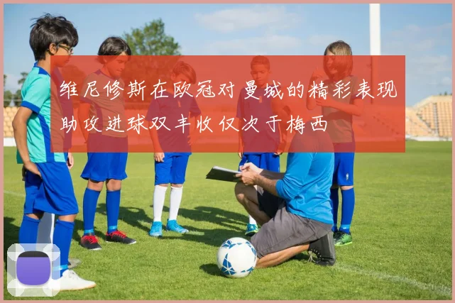 维尼修斯在欧冠对曼城的精彩表现助攻进球双丰收仅次于梅西