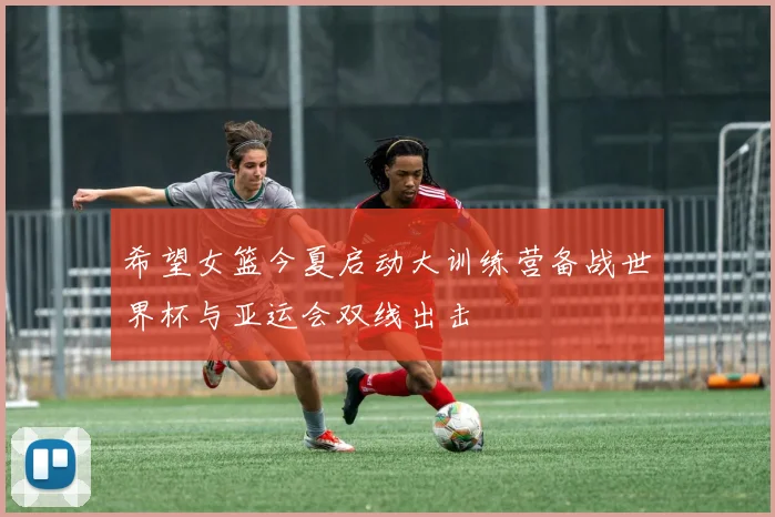 希望女篮今夏启动大训练营备战世界杯与亚运会双线出击