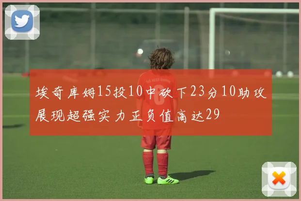 埃奇库姆15投10中砍下23分10助攻展现超强实力正负值高达29
