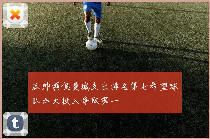 瓜帅调侃曼城支出排名第七希望球队加大投入争取第一