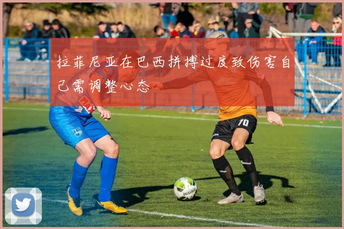 拉菲尼亚在巴西拼搏过度致伤害自己需调整心态