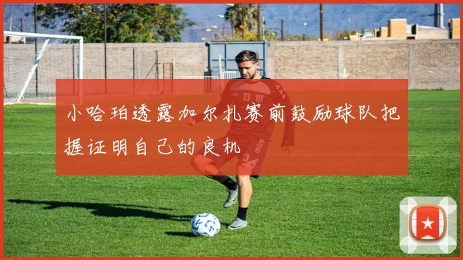小哈珀透露加尔扎赛前鼓励球队把握证明自己的良机