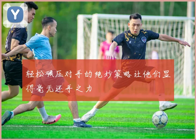 轻松碾压对手的绝妙策略让他们显得毫无还手之力