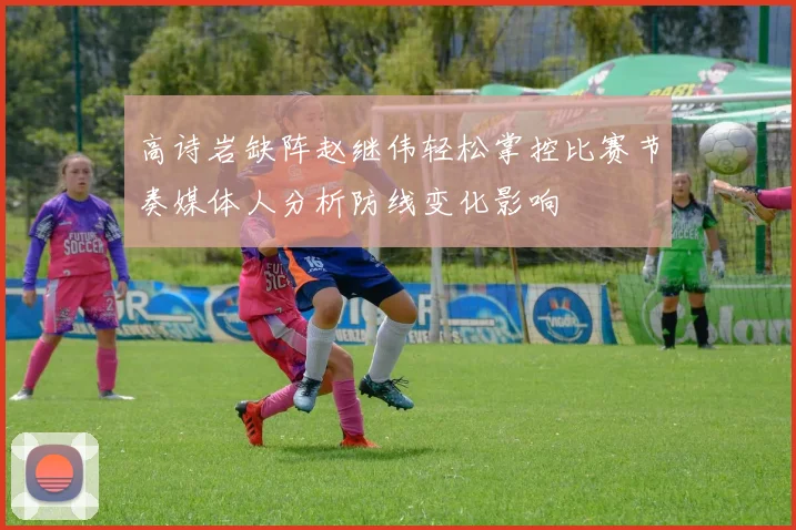 高诗岩缺阵赵继伟轻松掌控比赛节奏媒体人分析防线变化影响