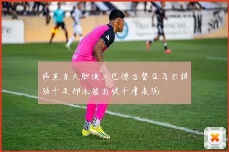 弗里克大胆换人巴德吉替亚马尔拼劲十足却未能打破平庸表现