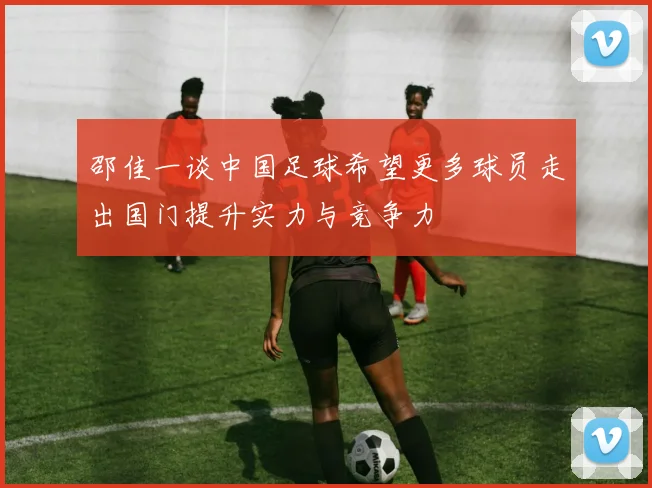 邵佳一谈中国足球希望更多球员走出国门提升实力与竞争力