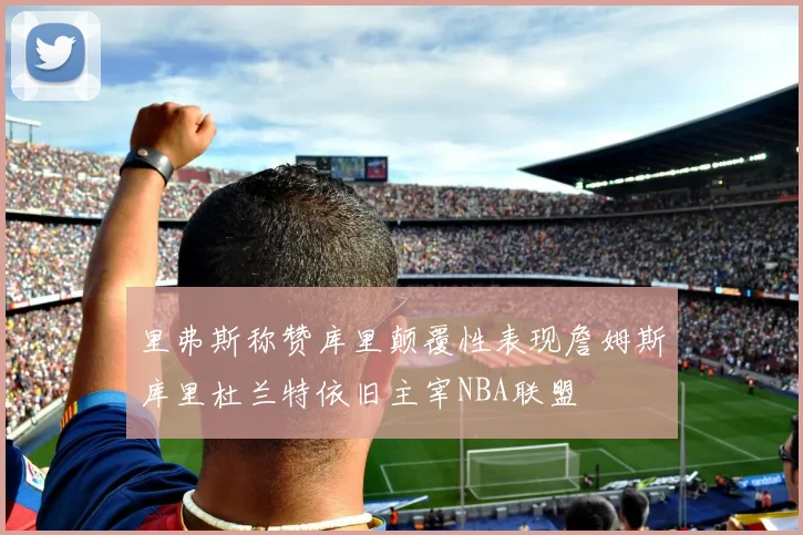 里弗斯称赞库里颠覆性表现詹姆斯库里杜兰特依旧主宰NBA联盟