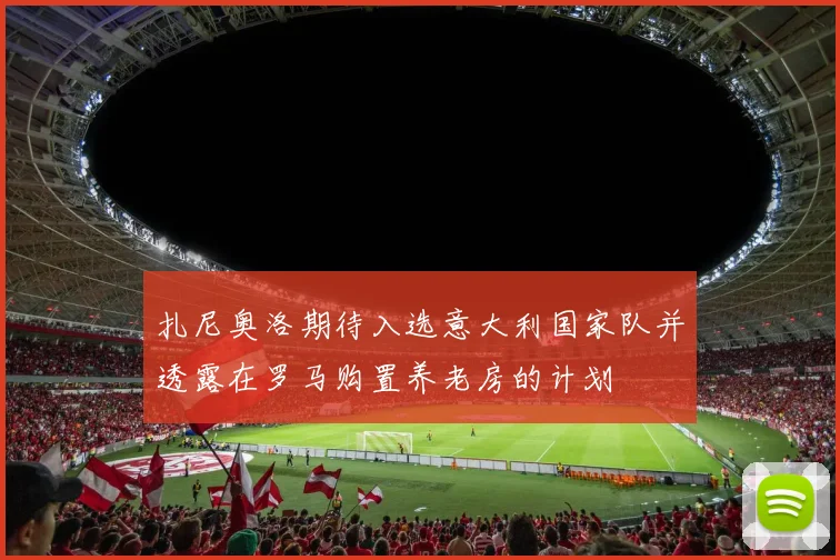扎尼奥洛期待入选意大利国家队并透露在罗马购置养老房的计划